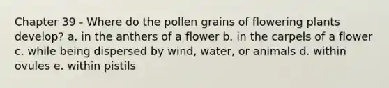 Chapter 39 - Where do the pollen grains of flowering plants develop? a. in the anthers of a flower b. in the carpels of a flower c. while being dispersed by wind, water, or animals d. within ovules e. within pistils