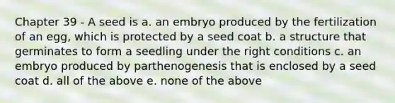 Chapter 39 - A seed is a. an embryo produced by the fertilization of an egg, which is protected by a seed coat b. a structure that germinates to form a seedling under the right conditions c. an embryo produced by parthenogenesis that is enclosed by a seed coat d. all of the above e. none of the above