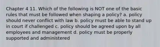 Chapter 4 11. Which of the following is NOT one of the basic rules that must be followed when shaping a policy? a. policy should never conflict with law b. policy must be able to stand up in court if challenged c. policy should be agreed upon by all employees and management d. policy must be properly supported and administered