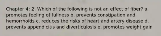 Chapter 4: 2. Which of the following is not an effect of fiber? a. promotes feeling of fullness b. prevents constipation and hemorrhoids c. reduces the risks of heart and artery disease d. prevents appendicitis and diverticulosis e. promotes weight gain