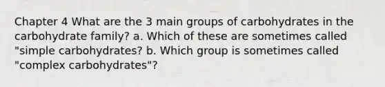 Chapter 4 What are the 3 main groups of carbohydrates in the carbohydrate family? a. Which of these are sometimes called "simple carbohydrates? b. Which group is sometimes called "complex carbohydrates"?