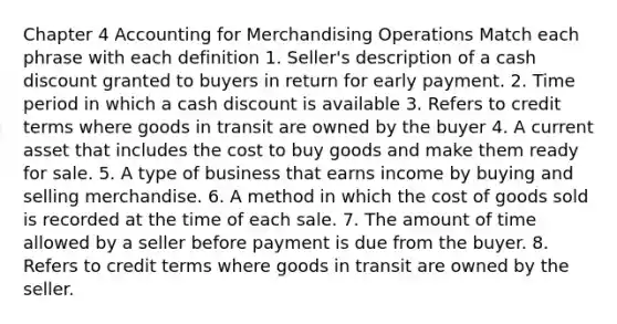 Chapter 4 Accounting for Merchandising Operations Match each phrase with each definition 1. Seller's description of a cash discount granted to buyers in return for early payment. 2. Time period in which a cash discount is available 3. Refers to credit terms where goods in transit are owned by the buyer 4. A current asset that includes the cost to buy goods and make them ready for sale. 5. A type of business that earns income by buying and selling merchandise. 6. A method in which the cost of goods sold is recorded at the time of each sale. 7. The amount of time allowed by a seller before payment is due from the buyer. 8. Refers to credit terms where goods in transit are owned by the seller.