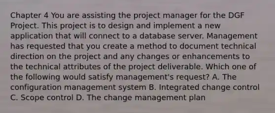 Chapter 4 You are assisting the project manager for the DGF Project. This project is to design and implement a new application that will connect to a database server. Management has requested that you create a method to document technical direction on the project and any changes or enhancements to the technical attributes of the project deliverable. Which one of the following would satisfy management's request? A. The configuration management system B. Integrated change control C. Scope control D. The change management plan