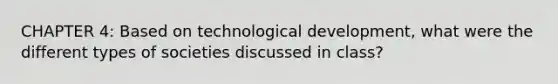 CHAPTER 4: Based on technological development, what were the different types of societies discussed in class?