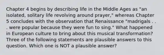 Chapter 4 begins by describing life in the Middle Ages as "an isolated, solitary life revolving around prayer," whereas Chapter 5 concludes with the observation that Renaissance "madrigals . . . were popular because they were fun to sing." What happened in European culture to bring about this musical transformation? Three of the following statements are plausible answers to this question. Which one is NOT a plausible answer?