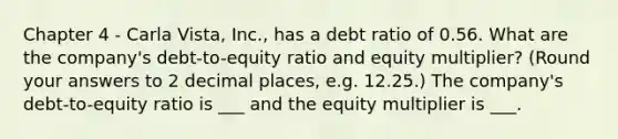 Chapter 4 - Carla Vista, Inc., has a debt ratio of 0.56. What are the company's debt-to-equity ratio and equity multiplier? (Round your answers to 2 decimal places, e.g. 12.25.) The company's debt-to-equity ratio is ___ and the equity multiplier is ___.