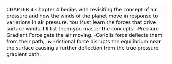 CHAPTER 4 Chapter 4 begins with revisiting the concept of air-pressure and how the winds of the planet move in response to variations in air pressure. You Must learn the forces that drive surface winds. I'll list them-you master the concepts: -Pressure Gradient Force gets the air moving, -Coriolis force deflects them from their path, -& Frictional force disrupts the equilibrium near the surface causing a further deflection from the true pressure gradient path.