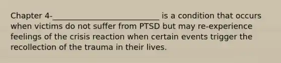 Chapter 4-___________________________ is a condition that occurs when victims do not suffer from PTSD but may re-experience feelings of the crisis reaction when certain events trigger the recollection of the trauma in their lives.