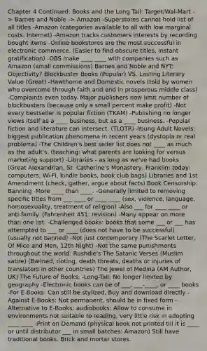 Chapter 4 Continued: Books and the Long Tail: Target/Wal-Mart -> Barnes and Noble -> Amazon -Superstores cannot hold list of all titles -Amazon (categories available to all with low marginal costs: Internet) -Amazon tracks customers interests by recording bought items -Online bookstores are the most successful in electronic commerce. (Easier to find obscure titles, instant gratification) -OBS make ____ ____ with companies such as Amazon (small commissions) Barnes and Noble and NYT: Objectivity? Blockbuster Books (Popular) VS. Lasting Literary Value (Great) -Hawthorne and Domestic novels (told by women who overcome through faith and end in prosperous middle class) -Complaints even today. Major publishers now limit number of blockbusters (because only a small percent make profit) -Not every bestseller is popular fiction (TKAM) -Publishing no longer views itself as a ____ business, but as a ____ business. -Popular fiction and literature can intersect. (TLOTR) -Young Adult Novels: biggest publication phenomena in recent years (dystopia or real problems) -The Children's best seller list does not ____ as much as the adult's. (teaching: what parents are looking for versus marketing support) -Libraries - as long as we've had books (Great Alexandrian, St. Catherine's Monastery, Franklin: today: computers, Wi-Fi, kindle books, book club bags) Libraries and 1st Amendment (check, gather, argue about facts) Book Censorship: Banning -More ____ than ____. -Generally limited to removing specific titles from ___ ____ or ____ ____ (sex, violence, language, homosexuality, treatment of religion) -Also ___ for ____ ____ or anti-family. (Fahrenheit 451: revision) -Many appear on more than one list. -Challenged books: books that some ___ or ___ has attempted to ___ or ____ (does not have to be successful) (usually not banned) -Not just contemporary (The Scarlet Letter, Of Mice and Men, 12th Night) -Not the same punishments throughout the world: Rushdie's The Satanic Verses (Muslim satire) (Banned, rioting, death threats, deaths or injuries of translators in other countries) The Jewel of Medina (AM Author, UK) The Future of Books: -Long-Tail: No longer limited by geography -Electronic books can be of ___, ___-____, or ____ books -For E-Books: Can still be stylized, Buy and download directly -Against E-Books: Not permanent, should be in fixed form -Alternative to E-Books: audiobooks: Allow to consume in environments not suitable to reading, very little risk in adopting ____ ____ -Print on Demand (physical book not printed till it is ____ or until distributor ___ in small batches: Amazon) Still have traditional books. Brick and mortar stores.