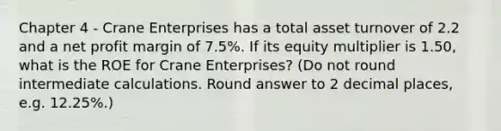 Chapter 4 - Crane Enterprises has a total asset turnover of 2.2 and a net profit margin of 7.5%. If its equity multiplier is 1.50, what is the ROE for Crane Enterprises? (Do not round intermediate calculations. Round answer to 2 decimal places, e.g. 12.25%.)