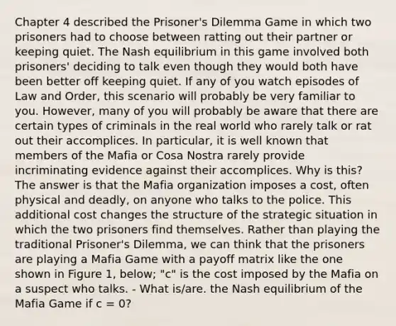 Chapter 4 described the Prisoner's Dilemma Game in which two prisoners had to choose between ratting out their partner or keeping quiet. The Nash equilibrium in this game involved both prisoners' deciding to talk even though they would both have been better off keeping quiet. If any of you watch episodes of Law and Order, this scenario will probably be very familiar to you. However, many of you will probably be aware that there are certain types of criminals in the real world who rarely talk or rat out their accomplices. In particular, it is well known that members of the Mafia or Cosa Nostra rarely provide incriminating evidence against their accomplices. Why is this? The answer is that the Mafia organization imposes a cost, often physical and deadly, on anyone who talks to the police. This additional cost changes the structure of the strategic situation in which the two prisoners find themselves. Rather than playing the traditional Prisoner's Dilemma, we can think that the prisoners are playing a Mafia Game with a payoff matrix like the one shown in Figure 1, below; "c" is the cost imposed by the Mafia on a suspect who talks. - What is/are. the Nash equilibrium of the Mafia Game if c = 0?