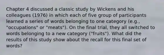 Chapter 4 discussed a classic study by Wickens and his colleagues (1976) in which each of five group of participants learned a series of words belonging to one category (e.g., "occupations" or "meats"). On the final trial, they all switched to words belonging to a new category ("fruits"). What did the results of this study show about the recall for this final set of words?