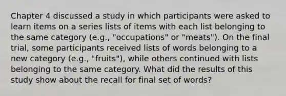 Chapter 4 discussed a study in which participants were asked to learn items on a series lists of items with each list belonging to the same category (e.g., "occupations" or "meats"). On the final trial, some participants received lists of words belonging to a new category (e.g., "fruits"), while others continued with lists belonging to the same category. What did the results of this study show about the recall for final set of words?