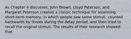 As Chapter 4 discusses, John Brown, Lloyd Peterson, and Margaret Peterson created a classic technique for assessing short-term memory, in which people saw some stimuli, counted backwards by threes during the delay period, and then tried to recall the original stimuli. The results of their research showed that