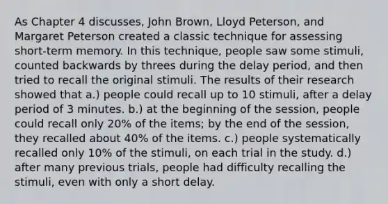 As Chapter 4 discusses, John Brown, Lloyd Peterson, and Margaret Peterson created a classic technique for assessing short-term memory. In this technique, people saw some stimuli, counted backwards by threes during the delay period, and then tried to recall the original stimuli. The results of their research showed that a.) people could recall up to 10 stimuli, after a delay period of 3 minutes. b.) at the beginning of the session, people could recall only 20% of the items; by the end of the session, they recalled about 40% of the items. c.) people systematically recalled only 10% of the stimuli, on each trial in the study. d.) after many previous trials, people had difficulty recalling the stimuli, even with only a short delay.