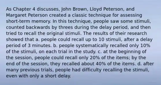 As Chapter 4 discusses, John Brown, Lloyd Peterson, and Margaret Peterson created a classic technique for assessing short-term memory. In this technique, people saw some stimuli, counted backwards by threes during the delay period, and then tried to recall the original stimuli. The results of their research showed that a. people could recall up to 10 stimuli, after a delay period of 3 minutes. b. people systematically recalled only 10% of the stimuli, on each trial in the study. c. at the beginning of the session, people could recall only 20% of the items; by the end of the session, they recalled about 40% of the items. d. after many previous trials, people had difficulty recalling the stimuli, even with only a short delay.