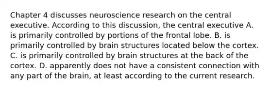 Chapter 4 discusses neuroscience research on the central executive. According to this discussion, the central executive A. is primarily controlled by portions of the frontal lobe. B. is primarily controlled by brain structures located below the cortex. C. is primarily controlled by brain structures at the back of the cortex. D. apparently does not have a consistent connection with any part of the brain, at least according to the current research.