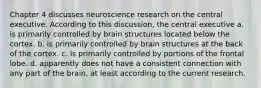 Chapter 4 discusses neuroscience research on the central executive. According to this discussion, the central executive a. is primarily controlled by brain structures located below the cortex. b. is primarily controlled by brain structures at the back of the cortex. c. is primarily controlled by portions of the frontal lobe. d. apparently does not have a consistent connection with any part of the brain, at least according to the current research.