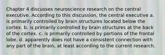 Chapter 4 discusses neuroscience research on the central executive. According to this discussion, the central executive a. is primarily controlled by brain structures located below the cortex. b. is primarily controlled by brain structures at the back of the cortex. c. is primarily controlled by portions of the frontal lobe. d. apparently does not have a consistent connection with any part of the brain, at least according to the current research.