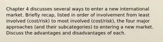 Chapter 4 discusses several ways to enter a new international market. Briefly recap, listed in order of involvement from least involved (cost/risk) to most involved (cost/risk), the four major approaches (and their subcategories) to entering a new market. Discuss the advantages and disadvantages of each.