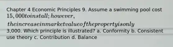 Chapter 4 Economic Principles 9. Assume a swimming pool cost 15,000 to install; however, the increase in market value of the property is only3,000. Which principle is illustrated? a. Conformity b. Consistent use theory c. Contribution d. Balance