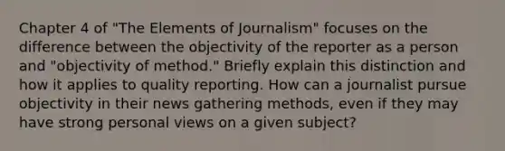 Chapter 4 of "The Elements of Journalism" focuses on the difference between the objectivity of the reporter as a person and "objectivity of method." Briefly explain this distinction and how it applies to quality reporting. How can a journalist pursue objectivity in their news gathering methods, even if they may have strong personal views on a given subject?