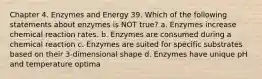 Chapter 4. Enzymes and Energy 39. Which of the following statements about enzymes is NOT true? a. Enzymes increase chemical reaction rates. b. Enzymes are consumed during a chemical reaction c. Enzymes are suited for specific substrates based on their 3-dimensional shape d. Enzymes have unique pH and temperature optima