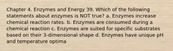 Chapter 4. Enzymes and Energy 39. Which of the following statements about enzymes is NOT true? a. Enzymes increase chemical reaction rates. b. Enzymes are consumed during a chemical reaction c. Enzymes are suited for specific substrates based on their 3-dimensional shape d. Enzymes have unique pH and temperature optima