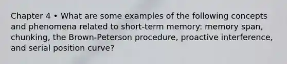 Chapter 4 • What are some examples of the following concepts and phenomena related to short-term memory: memory span, chunking, the Brown-Peterson procedure, proactive interference, and serial position curve?