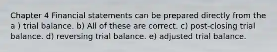 Chapter 4 Financial statements can be prepared directly from the a ) trial balance. b) All of these are correct. c) post-closing trial balance. d) reversing trial balance. e) adjusted trial balance.