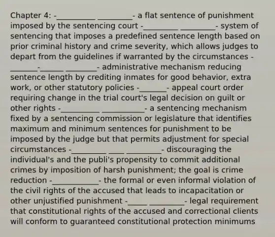 Chapter 4: -__________ _________- a flat sentence of punishment imposed by the sentencing court -_________ _________- system of sentencing that imposes a predefined sentence length based on prior criminal history and crime severity, which allows judges to depart from the guidelines if warranted by the circumstances -_______-______ ________- administrative mechanism reducing sentence length by crediting inmates for good behavior, extra work, or other statutory policies -_______- appeal court order requiring change in the trial court's legal decision on guilt or other rights -__________ ___________- a sentencing mechanism fixed by a sentencing commission or legislature that identifies maximum and minimum sentences for punishment to be imposed by the judge but that permits adjustment for special circumstances -_________ ____ _________- discouraging the individual's and the publi's propensity to commit additional crimes by imposition of harsh punishment; the goal is crime reduction -____________- the formal or even informal violation of the civil rights of the accused that leads to incapacitation or other unjustified punishment -_____ _________- legal requirement that constitutional rights of the accused and correctional clients will conform to guaranteed constitutional protection minimums