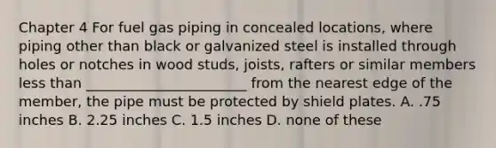 Chapter 4 For fuel gas piping in concealed locations, where piping other than black or galvanized steel is installed through holes or notches in wood studs, joists, rafters or similar members less than _______________________ from the nearest edge of the member, the pipe must be protected by shield plates. A. .75 inches B. 2.25 inches C. 1.5 inches D. none of these