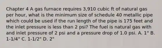 Chapter 4 A gas furnace requires 3,910 cubic ft of natural gas per hour, what is the minimum size of schedule 40 metallic pipe which could be used if the run length of the pipe is 175 feet and the inlet pressure is less than 2 psi? The fuel is natural gas with and inlet pressure of 2 psi and a pressure drop of 1.0 psi. A. 1" B. 1-1/4" C. 1-1/2" D. 2"