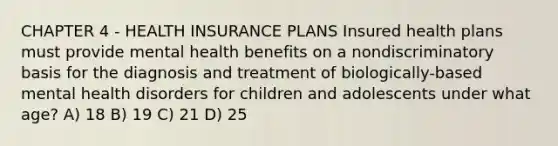 CHAPTER 4 - HEALTH INSURANCE PLANS Insured health plans must provide mental health benefits on a nondiscriminatory basis for the diagnosis and treatment of biologically-based mental health disorders for children and adolescents under what age? A) 18 B) 19 C) 21 D) 25