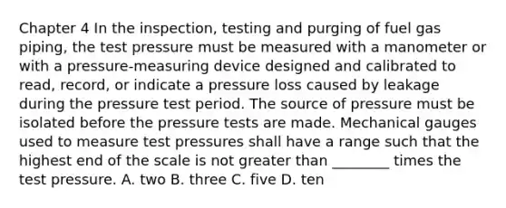 Chapter 4 In the inspection, testing and purging of fuel gas piping, the test pressure must be measured with a manometer or with a pressure-measuring device designed and calibrated to read, record, or indicate a pressure loss caused by leakage during the pressure test period. The source of pressure must be isolated before the pressure tests are made. Mechanical gauges used to measure test pressures shall have a range such that the highest end of the scale is not greater than ________ times the test pressure. A. two B. three C. five D. ten