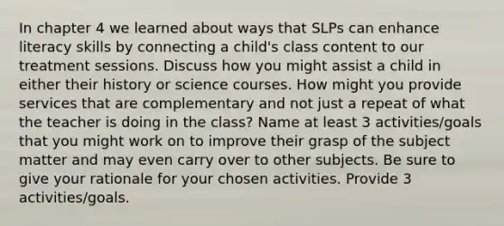 In chapter 4 we learned about ways that SLPs can enhance literacy skills by connecting a child's class content to our treatment sessions. Discuss how you might assist a child in either their history or science courses. How might you provide services that are complementary and not just a repeat of what the teacher is doing in the class? Name at least 3 activities/goals that you might work on to improve their grasp of the subject matter and may even carry over to other subjects. Be sure to give your rationale for your chosen activities. Provide 3 activities/goals.