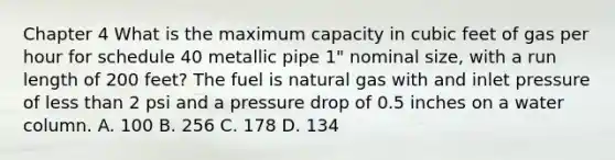 Chapter 4 What is the maximum capacity in cubic feet of gas per hour for schedule 40 metallic pipe 1" nominal size, with a run length of 200 feet? The fuel is natural gas with and inlet pressure of less than 2 psi and a pressure drop of 0.5 inches on a water column. A. 100 B. 256 C. 178 D. 134