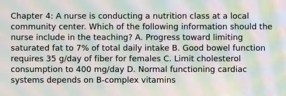 Chapter 4: A nurse is conducting a nutrition class at a local community center. Which of the following information should the nurse include in the teaching? A. Progress toward limiting saturated fat to 7% of total daily intake B. Good bowel function requires 35 g/day of fiber for females C. Limit cholesterol consumption to 400 mg/day D. Normal functioning cardiac systems depends on B-complex vitamins