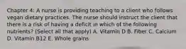 Chapter 4: A nurse is providing teaching to a client who follows vegan dietary practices. The nurse should instruct the client that there is a risk of having a deficit in which of the following nutrients? (Select all that apply) A. Vitamin D B. Fiber C. Calcium D. Vitamin B12 E. Whole grains