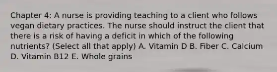 Chapter 4: A nurse is providing teaching to a client who follows vegan dietary practices. The nurse should instruct the client that there is a risk of having a deficit in which of the following nutrients? (Select all that apply) A. Vitamin D B. Fiber C. Calcium D. Vitamin B12 E. Whole grains