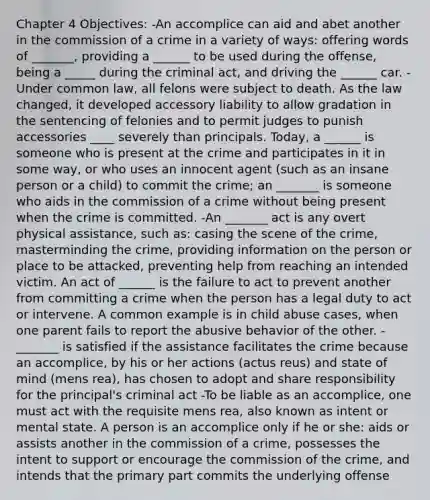 Chapter 4 Objectives: -An accomplice can aid and abet another in the commission of a crime in a variety of ways: offering words of _______, providing a ______ to be used during the offense, being a _____ during the criminal act, and driving the ______ car. -Under common law, all felons were subject to death. As the law changed, it developed accessory liability to allow gradation in the sentencing of felonies and to permit judges to punish accessories ____ severely than principals. Today, a ______ is someone who is present at the crime and participates in it in some way, or who uses an innocent agent (such as an insane person or a child) to commit the crime; an _______ is someone who aids in the commission of a crime without being present when the crime is committed. -An _______ act is any overt physical assistance, such as: casing the scene of the crime, masterminding the crime, providing information on the person or place to be attacked, preventing help from reaching an intended victim. An act of ______ is the failure to act to prevent another from committing a crime when the person has a legal duty to act or intervene. A common example is in child abuse cases, when one parent fails to report the abusive behavior of the other. -_______ is satisfied if the assistance facilitates the crime because an accomplice, by his or her actions (actus reus) and state of mind (mens rea), has chosen to adopt and share responsibility for the principal's criminal act -To be liable as an accomplice, one must act with the requisite mens rea, also known as intent or mental state. A person is an accomplice only if he or she: aids or assists another in the commission of a crime, possesses the intent to support or encourage the commission of the crime, and intends that the primary part commits the underlying offense