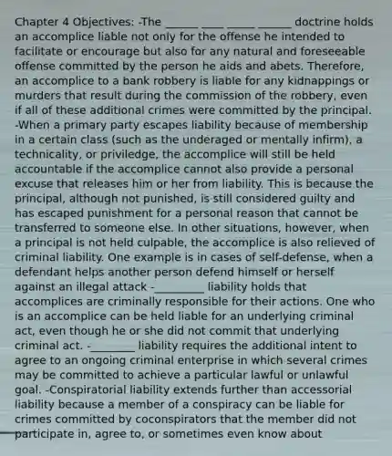 Chapter 4 Objectives: -The ______ ____ _____ ______ doctrine holds an accomplice liable not only for the offense he intended to facilitate or encourage but also for any natural and foreseeable offense committed by the person he aids and abets. Therefore, an accomplice to a bank robbery is liable for any kidnappings or murders that result during the commission of the robbery, even if all of these additional crimes were committed by the principal. -When a primary party escapes liability because of membership in a certain class (such as the underaged or mentally infirm), a technicality, or priviledge, the accomplice will still be held accountable if the accomplice cannot also provide a personal excuse that releases him or her from liability. This is because the principal, although not punished, is still considered guilty and has escaped punishment for a personal reason that cannot be transferred to someone else. In other situations, however, when a principal is not held culpable, the accomplice is also relieved of criminal liability. One example is in cases of self-defense, when a defendant helps another person defend himself or herself against an illegal attack -_________ liability holds that accomplices are criminally responsible for their actions. One who is an accomplice can be held liable for an underlying criminal act, even though he or she did not commit that underlying criminal act. -________ liability requires the additional intent to agree to an ongoing criminal enterprise in which several crimes may be committed to achieve a particular lawful or unlawful goal. -Conspiratorial liability extends further than accessorial liability because a member of a conspiracy can be liable for crimes committed by coconspirators that the member did not participate in, agree to, or sometimes even know about