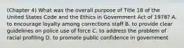 (Chapter 4) What was the overall purpose of Title 18 of the United States Code and the Ethics in Government Act of 1978? A. to encourage loyalty among corrections staff B. to provide clear guidelines on police use of force C. to address the problem of racial profiling D. to promote public confidence in government