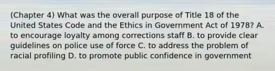 (Chapter 4) What was the overall purpose of Title 18 of the United States Code and the Ethics in Government Act of 1978? A. to encourage loyalty among corrections staff B. to provide clear guidelines on police use of force C. to address the problem of racial profiling D. to promote public confidence in government