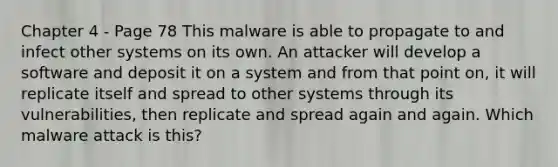 Chapter 4 - Page 78 This malware is able to propagate to and infect other systems on its own. An attacker will develop a software and deposit it on a system and from that point on, it will replicate itself and spread to other systems through its vulnerabilities, then replicate and spread again and again. Which malware attack is this?