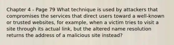 Chapter 4 - Page 79 What technique is used by attackers that compromises the services that direct users toward a well-known or trusted websites, for example, when a victim tries to visit a site through its actual link, but the altered name resolution returns the address of a malicious site instead?