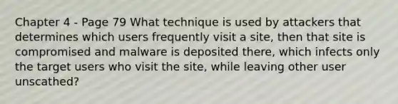 Chapter 4 - Page 79 What technique is used by attackers that determines which users frequently visit a site, then that site is compromised and malware is deposited there, which infects only the target users who visit the site, while leaving other user unscathed?