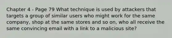 Chapter 4 - Page 79 What technique is used by attackers that targets a group of similar users who might work for the same company, shop at the same stores and so on, who all receive the same convincing email with a link to a malicious site?