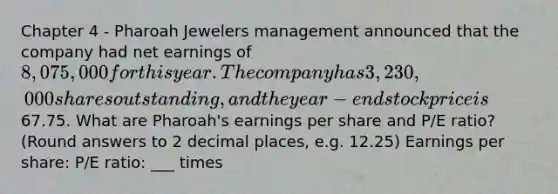 Chapter 4 - Pharoah Jewelers management announced that the company had net earnings of 8,075,000 for this year. The company has 3,230,000 shares outstanding, and the year-end stock price is67.75. What are Pharoah's earnings per share and P/E ratio? (Round answers to 2 decimal places, e.g. 12.25) Earnings per share: P/E ratio: ___ times