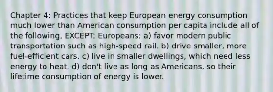 Chapter 4: Practices that keep European energy consumption much lower than American consumption per capita include all of the following, EXCEPT: Europeans: a) favor modern public transportation such as high-speed rail. b) drive smaller, more fuel-efficient cars. c) live in smaller dwellings, which need less energy to heat. d) don't live as long as Americans, so their lifetime consumption of energy is lower.